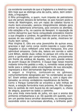 6
cia excelente exemplo de que a Inglaterra e a América nada
têm hoje que as distinga uma da outra, salvo, bem enten-
dido, a linguagem.
0 filho primogênito, a quem, num impulso de patriotismo
que ele jamais deixara de lamentar, os pais haviam posto o
nome de Washington, era um rapaz de cabelos louros e
muito bem-encarado; parecia integralmente dotado para
entrar na diplomacia americana, pois vencera os alemães,
três estações a fio, no cassino de Newport. A reputação de
exímio dançarino que havia conquistado precedera mesmo
a sua chegada a Londres. As gardênias eram as únicas fra-
quezas do seu espírito; posto isso de parte, mostrava ter
muito bom senso.
Miss Virgínia E. Otis era uma jovenzinha de quinze anos,
graciosa e ágil como corça recém-nascida e cujos olhos
rasgados e azuis refletiam uma bela franqueza. Era uma
admirável amazona. Certo dia, batera em corrida o velho
Lord Bilton, dando duas voltas no parque em cima do seu
potro e ganhando por comprimento e meio, precisamente
em frente da estátua de Aquiles, isto com grande enlevo
do jovem Duque de Cheshire. 0 Duque logo nesse mesmo
instante tinha-lhe pedido a mão, e, remetido nessa própria
tarde para o colégio pelos encarregados de sua educação,
regressara a Eton derramando lágrimas torrenciais.
A seguir a Virgínia, contavam-se os gêmeos,
comumentemente designados por “os condenados ao açoi-
te”. Eram ambos adoráveis meninos e, com o digno em-
baixador, os únicos verdadeiros republicanos da família.
Como o Parque Canterville se encontra a sete milhas de
Ascot, a estação ferroviária mais próxima, Mr. Otis telegra-
fara no sentido de irem buscá-los de carruagem; e, cheios
de alegria, puseram-se todos a caminho.
Era uma linda meia-tarde de julho, em que o aroma dos
pinheiros embalsamava o ar. De quando em quando, ouvi-
am um pombo bravo arrulhar docemente, ou enxergavam,
escondido entre os rumorosos abrolhos, o brilhante peiti-
 