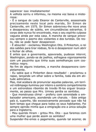 8
saparecer isso imediatamente!
A velhota sorriu e informou, na mesma voz baixa e miste-
riosa:
- É o sangue de Lady Eleanor de Canterville, assassinada
precisamente neste local pelo marido, Sir Simon de
Canterville, em 1575. Sir Simon sobreviveu-lhe nove anos
e desapareceu de súbito, em circunstâncias estranhas. 0
corpo dele nunca foi encontrado, mas o seu espírito culposo
vagueia ainda por esta casa. A mancha de sangue provo-
cou sempre o pasmo dos visitantes e dos turistas. De res-
to, não se pode fazer desaparecer.
- É absurdo! - exclamou Washington Otis. 0 Pinkerton, o rei
dos sabões para tirar nódoas, fá-lo-á desaparecer num abrir
e fechar de olhos.
E antes que a governanta, apavorada, pudesse intervir,
Washington, pondo-se de joelhos, esfregava vigorosamente
com um pauzinho que tinha suas semelhanças com cos-
mético negro.
No fim de alguns instantes, a mancha desaparecera com-
pletamente.
- Eu sabia que o Pinkerton dava resultado! - proclamou o
rapaz, lançando um olhar sobre a família, toda ela em ati-
tude admirativa.
Mas, mal acabara de pronunciar aquelas palavras, um terrí-
vel relâmpago iluminou por inteiro o sombrio compartimento
e um estrondoso ribombo de trovão fê-los erguer brusca-
mente, ao passo que Mrs. Umney perdia os sentidos.
- Que monstruoso clima! - proferiu com serenidade o em-
baixador americano, acendendo um charuto. - Este antigo
país é, suponho, tão excessivamente povoado que não há
bom tempo que chegue para todos os seus habitantes. Foi
sempre opinião minha que a emigração era a única solução
para a Inglaterra.
- Meu querido Hiram - gritou Mrs. Otis - que faremos com
uma mulher que perde assim os sentidos?
Suspender-lhe-emos o pagamento, quando tal ocorrer, de
 