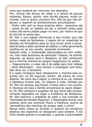9
sorte que acabará por renunciar aos desmaios.
Mrs. Uniney não deixou de voltar a si dentro de poucos
instantes. Estava, porém, sem dúvida alguma, muito co-
movida. Com ar grave, preveniu Mrs. Otis de que não tar-
dariam a registrar-se acontecimentos perturbadores.
- Tenho visto com os meus próprios olhos - asseverou ela
- coisas de pôr os cabelos em pé, e durante noites após
noites não tenho podido pegar no sono, por motivo do que
de terrível se passa aqui.
Mr. Otis e sua esposa afirmaram à boa mulher que não
tinham medo de fantasmas, e depois de ter impetrado as
bênçãos da Providência para os seus novos amos e proce-
dido de jeito a obter aumento de salário, a velha governanta
recolheu-se ao seu quarto, coxeando levemente.
Naquela noite, a tempestade desencadeou-se com violên-
cia, mas nada aconteceu de particular. Todavia, na manhã
seguinte, ao descer para o desjejum, os Otis verificaram
que a horrível mancha de sangue reaparecera no soalho.
— Seguramente, a culpa não é do sabão para tirar nódoas
- disse Washington - pois sempre o empreguei com êxito.
Isto deve ser o fantasma.
E o rapaz conseguiu fazer desaparecer a mancha pela se-
gunda vez; no dia seguinte, porém, ela estava de novo
patente. No outro dia a seguir, a mancha lá se via, embora
a biblioteca tivesse sido, na véspera à noite, fechada por
Mr. Otis em pessoa, que levara a chave para o seu quarto.
0 interesse de toda a família encontrava-se agora desper-
to. Mr. Otis começou a suspeitar de que havia sido excessi-
vamente dogmático ao negar a existência de fantasmas.
Mr. Otis exprimiu o propósito de pedir a sua inscrição na
“Sociedade de Estudos Psíquicos”, e Washington enviou uma
extensa carta aos senhores Myers e Podmore, acerca da
“persistência das manchas de sangue após o crime”.
Nessa noite, todas as dúvidas a respeito da existência
objetiva dos espectros se dissiparam para sempre. 0 dia
tinha estado quente e ensolarado, e quando a proximidade
 