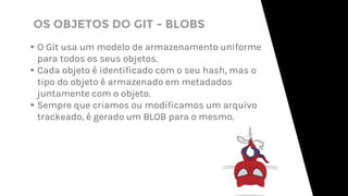 OS OBJETOS DO GIT - BLOBS
▸O Git usa um modelo de armazenamento uniforme
para todos os seus objetos.
▸Cada objeto é identificado com o seu hash, mas o
tipo do objeto é armazenado em metadados
juntamente com o objeto.
▸Sempre que criamos ou modificamos um arquivo
trackeado, é gerado um BLOB para o mesmo.
 