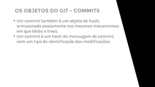 OS OBJETOS DO GIT - COMMITS
▸Um commit também é um objeto de hash,
armazenado exatamente nos mesmos mecanismos
em que blobs e trees.
▸Um commit é um hash da mensagem de commit,
com um tipo de identificação das modificações.
 