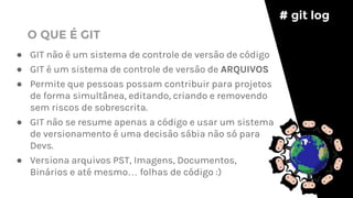 ● GIT não é um sistema de controle de versão de código
● GIT é um sistema de controle de versão de ARQUIVOS
● Permite que pessoas possam contribuir para projetos
de forma simultânea, editando, criando e removendo
sem riscos de sobrescrita.
● GIT não se resume apenas a código e usar um sistema
de versionamento é uma decisão sábia não só para
Devs.
● Versiona arquivos PST, Imagens, Documentos,
Binários e até mesmo… folhas de código :)
# git log
O QUE É GIT
 