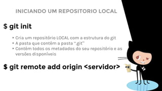 INICIANDO UM REPOSITORIO LOCAL
$ git init
▸Cria um repositório LOCAL com a estrutura do git
▸A pasta que contém a pasta “.git”
▸Contém todos os metadados do seu repositório e as
versões disponíveis
$ git remote add origin <servidor>
 