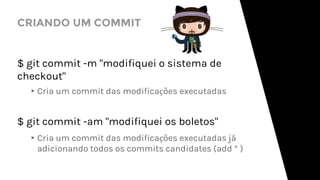 CRIANDO UM COMMIT
$ git commit -m "modifiquei o sistema de
checkout"
▸Cria um commit das modificações executadas
$ git commit -am "modifiquei os boletos"
▸Cria um commit das modificações executadas já
adicionando todos os commits candidates (add * )
 