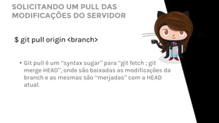 SOLICITANDO UM PULL DAS
MODIFICAÇÕES DO SERVIDOR
$ git pull origin <branch>
▸Git pull é um “syntax sugar” para “git fetch ; git
merge HEAD”, onde são baixadas as modificações da
branch e as mesmas são “merjadas” com a HEAD
atual.
 