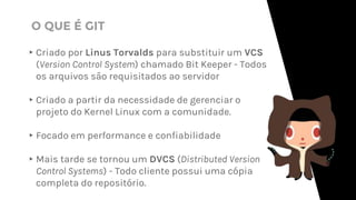 ▸Criado por Linus Torvalds para substituir um VCS
(Version Control System) chamado Bit Keeper - Todos
os arquivos são requisitados ao servidor
▸Criado a partir da necessidade de gerenciar o
projeto do Kernel Linux com a comunidade.
▸Focado em performance e confiabilidade
▸Mais tarde se tornou um DVCS (Distributed Version
Control Systems) - Todo cliente possui uma cópia
completa do repositório.
O QUE É GIT
 