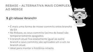 REBASE - ALTERNATIVA MAIS COMPLEXA
AO MERGE
$ git rebase <branch>
▸É mais uma forma de mover commits entre branchs
do Git
▸No Rebase, os seus commits (acima da base) são
temporariamente apagados.
▸A branch atual fica exatamente igual ao outro
branch e seus commits são aplicados um a um no
branch atual.
▸Ideal para manter o histórico intacto.
 