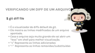 VERIFICANDO UM DIFF DE UM ARQUIVO
$ git diff file
▸É o visualizador de diffs default do git.
▸Ele mostra as linhas modificadas de um arquivo
apontado.
▸Caso o arquivo seja muito grande ele vai abrir um
“less” em shell para melhor visualização.
▸“+” Representa as linhas adicionadas
▸“-” Representa as linhas removidas/substituidas
 