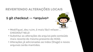 REVERTENDO ALTERAÇÕES LOCAIS
$ git checkout -- <arquivo>
▸Modifiquei, deu ruim, é mais fácil refazer…
CHECKOUT NELE!
▸Substitui as alterações do arquivo pelo conteúdo
mais recente do mesmo presente do HEAD.
▸Alterações já adicionadas ao Index (Stage) e novos
arquivos serão mantidos.
 