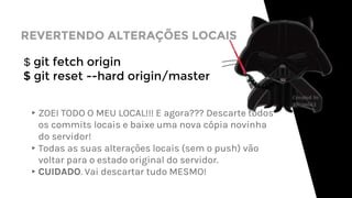 REVERTENDO ALTERAÇÕES LOCAIS
$ git fetch origin
$ git reset --hard origin/master
▸ZOEI TODO O MEU LOCAL!!! E agora??? Descarte todos
os commits locais e baixe uma nova cópia novinha
do servidor!
▸Todas as suas alterações locais (sem o push) vão
voltar para o estado original do servidor.
▸CUIDADO. Vai descartar tudo MESMO!
 