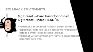 ROLLBACK EM COMMITS
$ git reset --hard hashdocommit
$ git reset --hard HEAD˜10
▸Podemos dar um reset na hash de um commit
específico, voltando todo o estado do head para o
estado commit especificado (git log)
▸Podemos voltar também um número específico de
commits para trás.
 