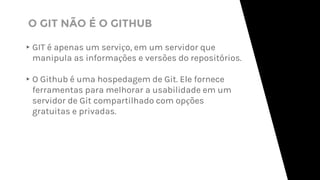 ▸GIT é apenas um serviço, em um servidor que
manipula as informações e versões do repositórios.
▸O Github é uma hospedagem de Git. Ele fornece
ferramentas para melhorar a usabilidade em um
servidor de Git compartilhado com opções
gratuitas e privadas.
O GIT NÃO É O GITHUB
 