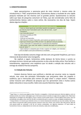 3. CONCEITOS BÁSICOS

      Após apresentarmos o panorama geral do meio internet e mesmo antes de
introduzirmos o “FAQ” propriamente dito, ilustraremos abaixo o resultado de uma rápida
pesquisa realizada por nós mesmas com os grandes portais. Questionamos os veículos
sobre que tipos de perguntas costumam ser feitas, que são consideradas como falta de
conhecimentos básicos sobre o meio online, tão necessários nos dias de hoje. Vejam
abaixo algumas citações:

                                  Exemplos das citações apresentadas pelos veículos
                 - Como se chama aquilo que vocês falam quando vai programar a campanha e vê
                 que não tem mais? Vocês falam assim: olha, não tem mais... o quê?
                 - Inventário?!
                 - Isso! Como fala mesmo?
                 - Esta peça é vendida por CPM.
                 - O que é CPM?
                 - Custo por mil impressões.
                 - Mas não quero comprar impressões, quero apenas que apareça no monitor.
                 - Agora que entendi o que é CPM, vou levar 1 só, afinal já é coisa pra caramba.
                 - O que é impressão? É a impressão que o usuário fica da campanha?
                 - Mas porque é que vocês não medem o tamanho das peças em centímetro ao
                 invés de “picles” ?
                 - Quero diminuir a campanha para 15 dias e separar em 5 flights, com intervalos
                 entre um flight e outro para analisarmos os resultados.


       Este tipo de dúvidas costuma chegar até eles com uma grande freqüência, por isso o
interesse de desenvolver esta monografia.
       No capítulo a seguir, tentaremos então destacar de forma breve e sucinta os
principais termos e temas que estão presentes no dia-a-dia do mídia online. Para facilitar o
entendimento, seguiremos uma seqüência que irá desde a seleção dos veículos até a
entrega do relatório final da campanha.

        3.1 Seleção dos Veículos

       Existem diversos fatores que justificam a decisão por anunciar neste ou naquele
veículo, mas umas das principais informações que precisamos obter diz respeito à
audiência, que é mensurada pelo número de page views6 e unique visitors7. Podemos
contar inclusive com softwares de pesquisa que nos apresentam estes e muitos outros
dados relevantes à nossa escolha. Sobre este assunto falaremos logo mais.




6
  Page Views: é o mesmo que páginas vistas: Durante a navegação, o internauta passa por diversas páginas, como se
estivesse lendo uma revista. Cada página que o internauta acessa é contado um page view ou página vista. Pode haver
duplicação na contagem de cada página, já que o mesmo usuário pode acessar a mesma página várias vezes. Para ser
considerada uma página vista, esta tem de abrir-se totalmente para o usuário, ou seja, carregada completamente.
7
  Unique Visitors: é o mesmo que visitantes únicos: é o número absoluto de visitantes que seu site recebeu. Na teoria,
essa métrica nos permite saber quantas pessoas visitaram nosso site. Porém, esse número não é tão preciso. Mais de
uma pessoa pode ter acessado o site de um mesmo computador, em algumas empresas o IP para todos os
funcionários é único e, independente do número de visitantes, todos são contabilizados.
                                                                                                                   10
 