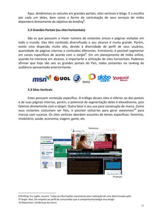 Aqui, dividiremos os veículos em grandes portais, sites verticais e blogs. E a escolha
por cada um deles, bem como a forma de contratação de seus serviços de mídia
dependerá diretamente do objetivo do briefing8.

        3.2 Grandes Portais (ou sites horizontais)

       São os que possuem o maior número de visitantes únicos e páginas visitadas em
todo o mundo. Eles têm conteúdo diversificado e seu alcance é muito grande. Porém,
existe uma dispersão muito alta, devido à diversidade de perfil de seus usuários,
quantidade de páginas internas e conteúdos diferentes. Entretanto, é possível segmentar
em canais específicos de acordo com o target9. Em um planejamento de mídia online,
quando há interesse em alcance, é importante a utilização de sites horizontais. Podemos
afirmar que hoje são seis os grandes portais do País, todos presentes no ranking de
audiência apresentado anteriormente.




        3.3 Sites Verticais

       Estes possuem conteúdo específico. O tráfego desses sites é inferior ao dos portais
e de suas páginas internas, porém, o potencial de segmentação deles é elevadíssimo, pois
falamos diretamente com o target. Outro fator é seu uso para construção de marca. Como
seus visitantes costumam ser fiéis, é possível utilizá-los para gerar awareness10 para
marcas com sucesso. Os sites verticais abordam assuntos de temas específicos: feminino,
imobiliário, saúde, economia, viagem, game, etc.

                                                                Feminino


                    Imobiliário




                                                                                      Finanças




8 Briefing: Em inglês, resumo. Todas as informações necessárias para realização de uma determinada ação.
9 Target: Alvo. Diz respeito ao perfil de consumidor que a campanha/estratégia visa atingir.
10 Awareness: Lembrança da marca
                                                                                                           11
 