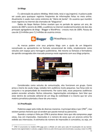 3.4 Blogs

       É a abreviação da palavra Weblog. Web (rede, teia) e Log (registro). A palavra pode
ser usada para quaisquer registros freqüentes de informações feitas no meio online.
Atualmente é usada mais como sinônimo de “diário de bordo”. Os usuários que mantêm
esses registros na internet são chamados de “blogueiros”.
       Dados do Ibope Nielsen Online revelam que no período de apenas um ano, de
Janeiro de 2007 a Janeiro de 2008, a audiência na internet residencial brasileira de dois dos
principais agregadores de blogs - Blogger e WordPress - cresceu mais de 100%. Passou da
casa de 2,9 milhões para 7,2 milhões de usuários únicos.




       As marcas podem criar seus próprios blogs com a ajuda de um blogueiro
conceituado ou aproveitá-los no formato convencional de mídia, simplesmente como
veículos com espaço para mensagens publicitárias. Até mesmo os famosos e formadores
de opinião consagrados têm marcado presença neste segmento com seus blogs próprios.




       Considerados como veículos de comunicação, eles funcionam em grupo. Como
presa a teoria da cauda longa, isolados tem audiência muito pequenas. Sua força está no
conjunto e na perpetuidade do investimento. Por outro lado, essas pequenas audiências
podem esconder achados. Nichos relevantes. Segmentações estratégicas. Sem falar que
estar dentro do conteúdo editorial de um blog de visibilidade é o mesmo que ter uma
matéria jornalística plantada a favor de uma marca.

        3.5 Precificação

       Podemos pagar pela mídia de diversas maneiras. A principal delas é por CPM11, mas
existem portais menores que só vendem por pacote mensal ou patrocínio.
       Quando a compra é feita por CPM é preciso deixar claro que não compramos page
views, mas sim impressões. Impressões é o número de vezes que um anúncio online foi
exibido aos internautas. A estimativa do número de impressões é cumulativa, ou seja, um

11
  CPM: O anunciante no modelo CPM paga para o afiliado um valor para cada mil visualizações de seu banner.
Quanto mais segmentado é o veículo, a página interna ou até a forma que será encontrada a sua peça, maior é o CPM.
                                                                                                                12
 