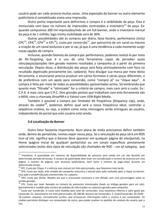 usuário pode ver cada anúncio muitas vezes. Uma exposição de banner ou outro elemento
publicitário é contabilizado como uma impressão.
       Outro ponto importante para definirmos a compra é a visibilidade da peça. Esta é
mensurada com base no número de impressões contratadas e inventário12 da peça. Ex:
quando compramos 300 mil impressões/mês de um full banner, onde o inventário mensal
da peça é de 1 milhão; logo minha visibilidade será de 30%.
       Outras possibilidades são as compras por diária, faixa horária, performance (inclui
CPC , CPA14, CPV15 e CPL16), custo por conversão17, por patrocínio de um canal ou mesmo
    13

a criação de um canal exclusivo e por aí vai, já que é uma tendência a cada momento surgir
novas opções de compra.
       Inclusive, quando falamos da compra por performance, podemos realizá-la por meio
de Re-Targeting, que é o uso de uma ferramenta capaz de perceber quais
sites/peças/posições têm gerado maiores resultados a campanha já a partir da primeira
veiculação. Depois disso, a distribuição das peças será feita otimizadamente com foco no
resultado objetivado previamente (ex: cadastro). Para divulgar sua marca por meio desta
ferramenta, o anunciante precisa produzir em vários formatos e várias peças diferentes, e
de preferência com um apelo para conversão, como “compre já” ou “clique aqui”. A
compra é feita por meio de todas as possibilidades apresentadas acima. Só lembrando que
quanto mais “filtrada” e “otimizada” for o critério de compra, mais caro será o custo. Ex.:
C.P.A. é mais caro que C.P.C. Dois grandes portais que trabalham com esta ferramenta são
o MSN, com a chamada DrivePM e o Yahoo! com YDN Right Media.
       Também é possível a compra por limitador de freqüência (frequency cap), onde,
através do cookie18, podemos definir qual será a nossa freqüência ideal, controlar a
seqüência criativa, ou seja, a ordem como estas mensagens serão entregues ao usuário,
independente do portal que este usuário está vendo.

        3.6 Localização do Banner

       Outro fator bastante importante. Num plano de mídia precisamos definir também
onde, dentro do portal/site, iremos expor nossa peça. Se a veiculação da peça será em ROS
(run of site, significa que o banner deve aparecer em qualquer página do site/portal), na
Home (página inicial de qualquer portal/site) ou em canais específicos previamente
selecionados (estes dois tipos de veiculação são chamados de ROC - run of category, que

12
    Inventário: A quantidade em números de disponibilidade de anúncios para venda em um site durante um
determinado período de tempo. A compra de publicidade deve levar em consideração o número de anúncios em uma
página, o número de páginas com anúncios publicitários, bem como o número de page-views durante um
determinado tempo.
13
   CPC: Custo por Clique. É a métrica mais comum em links patrocinados, que falaremos mais tarde.
14
   CPA: Custo por Ação, este modelo de campanha remunera o veículo pela ação realizada após o clique no banner.
Esta ação é predefinida pelo cliente/mídia. Ex: cadastro
15
   CPV: Custo por Venda. Modelo em que o anunciante remunera o site afiliado com uma porcentagem sobre as
vendas geradas.
16
   CPL: Custo por Lead. Baseado no número de potenciais interessados (leads ou tráfego gerados para um site).
Normalmente é medido pelo número de pedidos de informações ou cadastros gerados pela campanha.
17
   Custo por Conversão: O custo total dividido pelo total de conversões. Essa estatística informa o valor gasto por
conversão. Ex: Investimento em links patrocinados: R$ 100,00. Número de Conversões: 2. Custo/Conversão: R$ 50,00
18 Cookies: arquivos, normalmente ocultos, que armazenam informações sobre o usuário e seu computador. Os
cookies permitem distinguir um computador de outro, para poder analisar os padrões de conduta do usuário que o
usa.
                                                                                                                 13
 