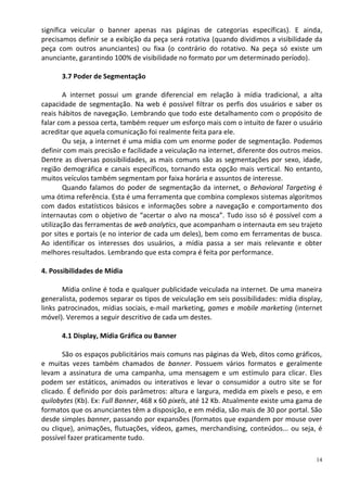 significa veicular o banner apenas nas páginas de categorias específicas). E ainda,
precisamos definir se a exibição da peça será rotativa (quando dividimos a visibilidade da
peça com outros anunciantes) ou fixa (o contrário do rotativo. Na peça só existe um
anunciante, garantindo 100% de visibilidade no formato por um determinado período).

      3.7 Poder de Segmentação

        A internet possui um grande diferencial em relação à mídia tradicional, a alta
capacidade de segmentação. Na web é possível filtrar os perfis dos usuários e saber os
reais hábitos de navegação. Lembrando que todo este detalhamento com o propósito de
falar com a pessoa certa, também requer um esforço mais com o intuito de fazer o usuário
acreditar que aquela comunicação foi realmente feita para ele.
        Ou seja, a internet é uma mídia com um enorme poder de segmentação. Podemos
definir com mais precisão e facilidade a veiculação na internet, diferente dos outros meios.
Dentre as diversas possibilidades, as mais comuns são as segmentações por sexo, idade,
região demográfica e canais específicos, tornando esta opção mais vertical. No entanto,
muitos veículos também segmentam por faixa horária e assuntos de interesse.
        Quando falamos do poder de segmentação da internet, o Behavioral Targeting é
uma ótima referência. Esta é uma ferramenta que combina complexos sistemas algoritmos
com dados estatísticos básicos e informações sobre a navegação e comportamento dos
internautas com o objetivo de “acertar o alvo na mosca”. Tudo isso só é possível com a
utilização das ferramentas de web analytics, que acompanham o internauta em seu trajeto
por sites e portais (e no interior de cada um deles), bem como em ferramentas de busca.
Ao identificar os interesses dos usuários, a mídia passa a ser mais relevante e obter
melhores resultados. Lembrando que esta compra é feita por performance.

4. Possibilidades de Mídia

       Mídia online é toda e qualquer publicidade veiculada na internet. De uma maneira
generalista, podemos separar os tipos de veiculação em seis possibilidades: mídia display,
links patrocinados, mídias sociais, e-mail marketing, games e mobile marketing (internet
móvel). Veremos a seguir descritivo de cada um destes.

      4.1 Display, Mídia Gráfica ou Banner

       São os espaços publicitários mais comuns nas páginas da Web, ditos como gráficos,
e muitas vezes também chamados de banner. Possuem vários formatos e geralmente
levam a assinatura de uma campanha, uma mensagem e um estímulo para clicar. Eles
podem ser estáticos, animados ou interativos e levar o consumidor a outro site se for
clicado. É definido por dois parâmetros: altura e largura, medida em pixels e peso, e em
quilobytes (Kb). Ex: Full Banner, 468 x 60 pixels, até 12 Kb. Atualmente existe uma gama de
formatos que os anunciantes têm a disposição, e em média, são mais de 30 por portal. São
desde simples banner, passando por expansões (formatos que expandem por mouse over
ou clique), animações, flutuações, vídeos, games, merchandising, conteúdos... ou seja, é
possível fazer praticamente tudo.

                                                                                          14
 