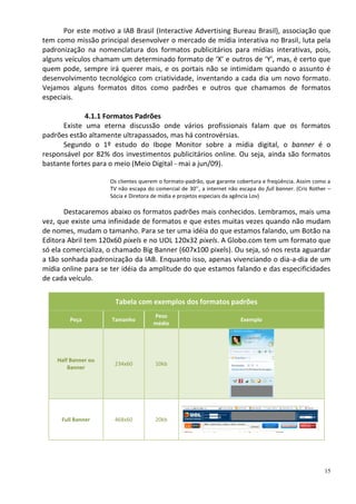 Por este motivo a IAB Brasil (Interactive Advertising Bureau Brasil), associação que
tem como missão principal desenvolver o mercado de mídia interativa no Brasil, luta pela
padronização na nomenclatura dos formatos publicitários para mídias interativas, pois,
alguns veículos chamam um determinado formato de ‘X’ e outros de ‘Y’, mas, é certo que
quem pode, sempre irá querer mais, e os portais não se intimidam quando o assunto é
desenvolvimento tecnológico com criatividade, inventando a cada dia um novo formato.
Vejamos alguns formatos ditos como padrões e outros que chamamos de formatos
especiais.

             4.1.1 Formatos Padrões
      Existe uma eterna discussão onde vários profissionais falam que os formatos
padrões estão altamente ultrapassados, mas há controvérsias.
      Segundo o 1º estudo do Ibope Monitor sobre a mídia digital, o banner é o
responsável por 82% dos investimentos publicitários online. Ou seja, ainda são formatos
bastante fortes para o meio (Meio Digital - mai a jun/09).

                     Os clientes querem o formato-padrão, que garante cobertura e freqüência. Assim como a
                     TV não escapa do comercial de 30’’, a internet não escapa do full banner. (Cris Rother –
                     Sócia e Diretora de mídia e projetos especiais da agência Lov)

       Destacaremos abaixo os formatos padrões mais conhecidos. Lembramos, mais uma
vez, que existe uma infinidade de formatos e que estes muitas vezes quando não mudam
de nomes, mudam o tamanho. Para se ter uma idéia do que estamos falando, um Botão na
Editora Abril tem 120x60 pixels e no UOL 120x32 pixels. A Globo.com tem um formato que
só ela comercializa, o chamado Big Banner (607x100 pixels). Ou seja, só nos resta aguardar
a tão sonhada padronização da IAB. Enquanto isso, apenas vivenciando o dia-a-dia de um
mídia online para se ter idéia da amplitude do que estamos falando e das especificidades
de cada veículo.


                       Tabela com exemplos dos formatos padrões
                                      Peso
         Peça        Tamanho                                             Exemplo
                                      médio




    Half Banner ou
                      234x60           10kb
        Banner




      Full Banner     468x60           20kb




                                                                                                          15
 