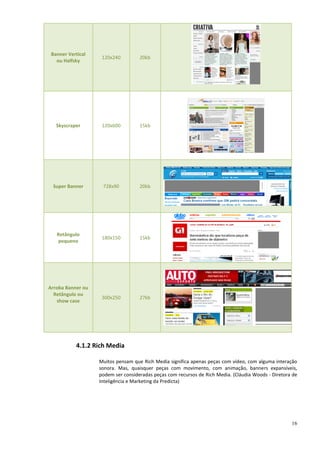 Banner Vertical
                    120x240         20kb
   ou Halfsky




   Skyscraper       120x600         15kb




 Super Banner       728x90          20kb




   Retângulo
                    180x150         15kb
   pequeno




Arroba Banner ou
  Retângulo ou
                    300x250         27kb
   show case




           4.1.2 Rich Media

                   Muitos pensam que Rich Media significa apenas peças com vídeo, com alguma interação
                   sonora. Mas, quaisquer peças com movimento, com animação, banners expansíveis,
                   podem ser consideradas peças com recursos de Rich Media. (Cláudia Woods - Diretora de
                   Inteligência e Marketing da Predicta)




                                                                                                     16
 