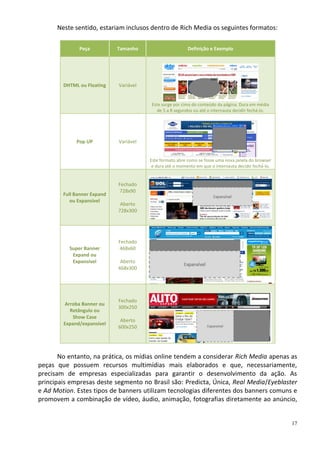 Neste sentido, estariam inclusos dentro de Rich Media os seguintes formatos:

              Peça           Tamanho                      Definição e Exemplo




        DHTML ou Floating    Variável


                                        Este surge por cima do conteúdo da página. Dura em média
                                           de 5 a 8 segundos ou até o internauta decidir fechá-lo.




             Pop UP          Variável


                                        Este formato abre como se fosse uma nova janela do browser
                                         e dura até o momento em que o internauta decidir fechá-lo.


                             Fechado
                              728x90
        Full Banner Expand
           ou Expansível
                              Aberto
                             728x300




                             Fechado
          Super Banner        468x60
           Expand ou
           Expansível         Aberto
                             468x300




                             Fechado
        Arroba Banner ou
                             300x250
          Retângulo ou
           Show Case
                              Aberto
        Expand/expansível
                             600x250




       No entanto, na prática, os mídias online tendem a considerar Rich Media apenas as
peças que possuem recursos multimídias mais elaborados e que, necessariamente,
precisam de empresas especializadas para garantir o desenvolvimento da ação. As
principais empresas deste segmento no Brasil são: Predicta, Única, Real Media/Eyeblaster
e Ad Motion. Estes tipos de banners utilizam tecnologias diferentes dos banners comuns e
promovem a combinação de vídeo, áudio, animação, fotografias diretamente ao anúncio,


                                                                                                      17
 