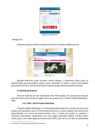 Widget do Estadão.com


- Background

         Acontece quando a mídia se apropria do plano de fundo da página do site.




       Quando definimos quais formatos iremos utilizar, é importante obter todas as
especificações da peças (altura, largura, peso, extensão21) e todas as outras informações
que podem facilitar a vida do profissional responsável pelo desenvolvimento da peça.

         4.2 Marketing de Busca

      Antes de falarmos do tão requisitado Links Patrocinados (LP), precisamos destacar
que esta mídia está inserida em algo muito mais amplo que é o Search Engine Marketing -
SEM.
             4.2.1 SEM - Search Engine Marketing

       O Search Engine Marketing é o marketing fundamentado nos sistemas de busca dos
portais com buscadores web. As ferramentas de busca ou search engines são mecanismos
especializados em busca por palavras-chave com o intuito de ajudar os usuários a
encontrar informações rapidamente sem custo algum (exemplo abaixo). O SEM cresceu
muito, pois é uma mídia paga por performance (PPP), além de ser um tipo de publicidade

21 Extensão: Se será finalizado em flash, gif, Java etc.
                                                                                       20
 