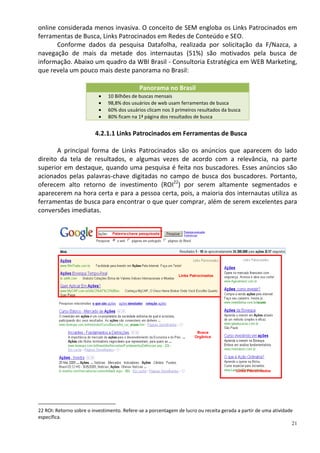 online considerada menos invasiva. O conceito de SEM engloba os Links Patrocinados em
ferramentas de Busca, Links Patrocinados em Redes de Conteúdo e SEO.
       Conforme dados da pesquisa Datafolha, realizada por solicitação da F/Nazca, a
navegação de mais da metade dos internautas (51%) são motivados pela busca de
informação. Abaixo um quadro da WBI Brasil - Consultoria Estratégica em WEB Marketing,
que revela um pouco mais deste panorama no Brasil:

                                              Panorama no Brasil
                               10 Bilhões de buscas mensais
                               98,8% dos usuários de web usam ferramentas de busca
                               60% dos usuários clicam nos 3 primeiros resultados da busca
                               80% ficam na 1ª página dos resultados de busca


                         4.2.1.1 Links Patrocinados em Ferramentas de Busca

       A principal forma de Links Patrocinados são os anúncios que aparecem do lado
direito da tela de resultados, e algumas vezes de acordo com a relevância, na parte
superior em destaque, quando uma pesquisa é feita nos buscadores. Esses anúncios são
acionados pelas palavras-chave digitadas no campo de busca dos buscadores. Portanto,
oferecem alto retorno de investimento (ROI22) por serem altamente segmentados e
aparecerem na hora certa e para a pessoa certa, pois, a maioria dos internautas utiliza as
ferramentas de busca para encontrar o que quer comprar, além de serem excelentes para
conversões imediatas.


                                 Palavra-chave pesquisada




                                                              Links Patrocinados




                                                                       Busca
                                                                      Orgânica




                                                                                        Links Patrocinados




22 ROI: Retorno sobre o investimento. Refere-se a porcentagem de lucro ou receita gerada a partir de uma atividade
específica.
                                                                                                                  21
 