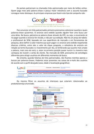 Os portais patrocinam os chamados links patrocinados por meio de leilões online.
Quem paga mais pela palavra-chave e possui maior relevância com o assunto buscado
consegue maior destaque. As principais empresas que fazem este tipo de campanha são:




                              Os principais parceiro de Google são: Uol, Terra e iG
                   Os principais parceiros do Yahoo! são: MSN, Cadê, Altavista, Abril e Lance

       Para anunciar em links patrocinados primeiro precisamos selecionar quantas e quais
palavras-chave quisermos. O anúncio será exibido quando alguém fizer uma busca por
uma delas. Na busca, patrocina-se palavra chave através do CPC, ou seja, o anunciante só
irá pagar quando o anúncio for clicado, e não por sua exibição. Não há um preço de tabela:
o profissional de SEM, baseado em sua experiência de mercado e em ferramentas de
pesquisa, deve definir o valor máximo que quer pagar e o anúncio será exibido respeitando
diversos critérios, entre eles o valor do clique proposto, a relevância do anúncio em
relação ao termo buscado e o investimento por dia, só lembrando que quanto mais ampla
a palavra, mais cara ela será, e, estar na primeira posição quase nunca é a maneira mais
vantajosa de investir a verba do cliente. No mercado de SEM, precisamos de estratégias
diferentes para atingir usuários em diferentes momentos de busca.
       No entanto, quando falamos de links patrocinados, não ficamos restritos apenas a
buscas por palavras-chaves. Podemos estar presentes nas caixas de e-mails dos usuários
de acordo com o perfil desejado (sexo, idade e localização geográfica).




      Ou mesmo filtrar os assuntos de interesses que estariam relacionados ao
produto/serviço anunciado.




                                                                                                22
 