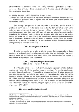 (diversos tamanhos, de acordo com o padrão IAB24), vídeo ad25 e gadget ad26. O conteúdo
do anúncio deve ter relação direta com o contexto (palavra ou assunto) e levar para ação
(convencer, gerar demanda).

Na rede de conteúdo, podemos segmentar de duas formas:
1. Canal – funciona como campanhas de display, segmentadas por sites conforme assunto.
2. Contextual – parecido com a segmentação de busca, por palavras-chaves, mas
relacionadas a temas.

       Para a seleção das palavras de uma campanha de conteúdo, é preciso ir além do
produto oferecido do anunciante. Como trata-se de algo bem específico e com vários
detalhes que consomem tempo e recurso, existem profissionais certificados e
especializados com esse foco em SEM, que otimizam as campanhas aumentando a
relevância dos anúncios, onde o cliente se beneficia pelo alto volume de tráfego
qualificado para o seu site e os usuários por encontrarem resultados relevantes em suas
buscas. O objetivo deste profissional é atingir a meta do cliente, como por exemplo,
diminuir o CPC médio e aumentar o CTR dos anúncios, através de monitoramento e
acompanhamento diário das campanhas.

                        4.2.1.3 Busca Orgânica ou Natural

      É muito importante que o site do cliente apareça bem posicionado na busca
orgânica, só lembrando que o resultado orgânico não pode ser comprado. Para isto, é
necessária uma boa estratégia de SEO, fazendo com que o conteúdo seja mais facilmente
encontrado na busca orgânica dos sites de busca.

                        4.2.1.4 SEO ou Search Engine Optimization
                        (Otimização do Sistema de Busca)

       O SEO é outra forma do anunciante otimizar sua presença nos resultados de busca
orgânica na internet. Em linhas gerais, é o uso de técnicas e ferramentas destinadas a
tornar os sites mais amigáveis e “encontráveis” pelos mecanismos de busca, aparecendo
nos resultados naturais (orgânicos). Logo, aparecem mais bem posicionados nas páginas
dos resultados. O que se faz em SEO na verdade é uma “manipulação” das palavras-chave
no texto e no código de um website para que os crawlers ou spiders (programas que
realizam uma leitura completa do código do site a fim de indexar seu conteúdo) entendam
que determinado website é o mais relevante para a palavra-chave que se está buscando. E
o que seria o SMM e SMO?

                4.2.2 SMM (Social Media Optimization)


24 IAB – Interactive Advertising Bureau. Entidade sem fins lucrativos, que promove o intercâmbio – nacional e
internacional – de experiências e conhecimentos que sejam de interesse comum ao mercado, visando criar melhores
condições de negócios.
25 Vídeo ad - Propaganda em vídeo.
26 Gadged ad - Propaganda em gadget (pequeno software, pequeno módulo, ferramenta ou serviço que pode ser
agregado a um ambiente maior).
                                                                                                              24
 