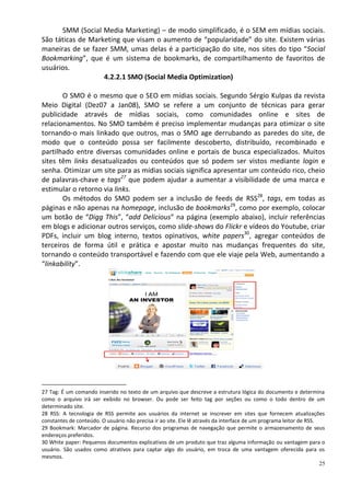 SMM (Social Media Marketing) – de modo simplificado, é o SEM em mídias sociais.
São táticas de Marketing que visam o aumento de “popularidade” do site. Existem várias
maneiras de se fazer SMM, umas delas é a participação do site, nos sites do tipo “Social
Bookmarking”, que é um sistema de bookmarks, de compartilhamento de favoritos de
usuários.
                   4.2.2.1 SMO (Social Media Optimization)

       O SMO é o mesmo que o SEO em mídias sociais. Segundo Sérgio Kulpas da revista
Meio Digital (Dez07 a Jan08), SMO se refere a um conjunto de técnicas para gerar
publicidade através de mídias sociais, como comunidades online e sites de
relacionamentos. No SMO também é preciso implementar mudanças para otimizar o site
tornando-o mais linkado que outros, mas o SMO age derrubando as paredes do site, de
modo que o conteúdo possa ser facilmente descoberto, distribuído, recombinado e
partilhado entre diversas comunidades online e portais de busca especializados. Muitos
sites têm links desatualizados ou conteúdos que só podem ser vistos mediante login e
senha. Otimizar um site para as mídias sociais significa apresentar um conteúdo rico, cheio
de palavras-chave e tags27 que podem ajudar a aumentar a visibilidade de uma marca e
estimular o retorno via links.
       Os métodos do SMO podem ser a inclusão de feeds de RSS28, tags, em todas as
páginas e não apenas na homepage, inclusão de bookmarks29, como por exemplo, colocar
um botão de “Digg This”, “add Delicious” na página (exemplo abaixo), incluir referências
em blogs e adicionar outros serviços, como slide-shows do Flickr e vídeos do Youtube, criar
PDFs, incluir um blog interno, textos opinativos, white papers30, agregar conteúdos de
terceiros de forma útil e prática e apostar muito nas mudanças frequentes do site,
tornando o conteúdo transportável e fazendo com que ele viaje pela Web, aumentando a
“linkability”.




27 Tag: É um comando inserido no texto de um arquivo que descreve a estrutura lógica do documento e determina
como o arquivo irá ser exibido no browser. Ou pode ser feito tag por seções ou como o todo dentro de um
determinado site.
28 RSS: A tecnologia de RSS permite aos usuários da internet se inscrever em sites que fornecem atualizações
constantes de conteúdo. O usuário não precisa ir ao site. Ele lê através da interface de um programa leitor de RSS.
29 Bookmark: Marcador de página. Recurso dos programas de navegação que permite o armazenamento de seus
endereços preferidos.
30 White paper: Pequenos documentos explicativos de um produto que traz alguma informação ou vantagem para o
usuário. São usados como atrativos para captar algo do usuário, em troca de uma vantagem oferecida para os
mesmos.
                                                                                                                    25
 