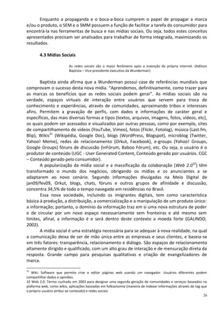 Enquanto a propaganda e o boca-a-boca cumprem o papel de propagar a marca
e/ou o produto, o SEM e o SMM possuem a função de facilitar a tarefa do consumidor para
encontrá-la nas ferramentas de busca e nas mídias sociais. Ou seja, todos estes conceitos
apresentados precisam ser analisados para trabalhar de forma integrada, maximizando os
resultados.

        4.3 Mídias Sociais

                          As redes sociais são o maior fenômeno após a invenção da própria internet. (Adilson
                          Baptista – Vice-presidente executivo da Wunderman)


       Baptista ainda afirma que a Wunderman possui case de referências mundiais que
comprovam o sucesso desta nova mídia. “Aprendemos, definitivamente, como trazer para
as marcas os benefícios que as redes sociais podem gerar”. As mídias sociais são na
verdade, espaços virtuais de interação entre usuários que servem para troca de
conhecimento e experiências, através de comunidades, aproximando tribos e interesses
afins. Permitem a gravação de perfis, com dados e informações de caráter geral e
específicos, das mais diversas formas e tipos (textos, arquivos, imagens, fotos, vídeos, etc),
os quais podem ser acessados e visualizados por outras pessoas, como por exemplo, sites
de compartilhamento de vídeos (YouTube, Vimeo), fotos (Flickr, Fotolog), música (Last.fm,
Blip), Wikis31 (Wikipédia, Google Doc), blogs (WordPress, Blogspot), microblog (Twitter,
Yahoo! Meme), redes de relacionamento (Orkut, Facebook), e-groups (Yahoo! Groups,
Google Groups) fóruns de discussão (InFórum, Baboo Fórum), etc. Ou seja, o usuário é o
produtor de conteúdo (UGC - User Generated Content, Conteúdo gerado por usuários. CGC
– Conteúdo gerado pelo consumidor).
       A popularização da mídia social e a massificação da colaboração (Web 2.032) têm
transformado o mundo dos negócios, obrigando os mídias e os anunciantes a se
adaptarem ao novo cenário. Segundo informações divulgadas na Meio Digital de
jan09/fev09, Orkut, blogs, chats, fóruns e outros grupos de afinidade e discussão,
concentra 34,5% de todo o tempo navegado em residências no Brasil.
       Essa nova sociedade, incluindo os imigrantes digitais, tem como característica
básica à produção, a distribuição, a comercialização e a manipulação de um produto único:
a informação; portanto, o domínio da informação traz em si uma nova estrutura de poder
e de circular por um novo espaço necessariamente sem fronteiras e até mesmo sem
limites, afinal, a informação é e será dentro deste contexto a moeda forte (GALINDO,
2002).
       A mídia social é uma estratégia necessária para se adequar à nova realidade, na qual
a comunicação deixa de ser de mão única entre as empresas e seus clientes, e baseia-se
em três fatores: transparência, relacionamento e diálogo. São espaços de relacionamento
altamente dirigido e qualificado, com um alto grau de interação e de mensuração direta da
resposta. Grande campo para pesquisas qualitativas e criação de evangelizadores de
marca.

31
   Wiki: Software que permite criar e editar páginas web usando um navegador. Usuários diferentes podem
compartilhar dados e opiniões.
32 Web 2.0: Termo cunhado em 2003 para designar uma segunda geração de comunidades e serviços baseados na
plaforma web, como wikis, aplicações baseadas em folksonomia (maneira de indexar informações através de tag que
o próprio usuário atribui ao conteúdo) e redes sociais.
                                                                                                             26
 