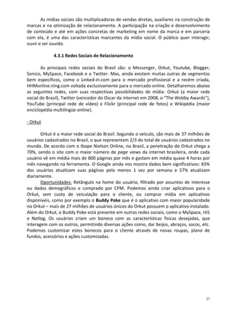 As mídias sociais são multiplicadoras de vendas diretas, auxiliares na construção de
marcas e na otimização de relacionamento. A participação na criação e desenvolvimento
de conteúdo e até em ações concretas de marketing em nome da marca e em parceria
com ela, é uma das características marcantes da mídia social. O público quer interagir,
ouvir e ser ouvido.

             4.3.1 Redes Sociais de Relacionamento

       As principais redes sociais do Brasil são: o Messenger, Orkut, Youtube, Blogger,
Sonico, MySpace, Facebook e o Twitter. Mas, ainda existem muitas outras de segmentos
bem específicos, como o Linked-in.com para o mercado profissional e a recém criada,
HHMonline.ning.com voltada exclusivamente para o mercado online. Detalharemos abaixo
as seguintes redes, com suas respectivas possibilidades de mídia: Orkut (a maior rede
social do Brasil), Twitter (vencedor do Oscar da internet em 2008, o “The Webby Awards”),
YouTube (principal rede de vídeo) e Flickr (principal rede de fotos) e Wikipédia (maior
enciclopédia multilíngüe online).

- Orkut

       Orkut é a maior rede social do Brasil. Segundo o veículo, são mais de 37 milhões de
usuários cadastrados no Brasil, o que representam 2/3 do total de usuários cadastrados no
mundo. De acordo com o Ibope Nielsen Online, no Brasil, a penetração do Orkut chega a
70%, sendo o site com o maior número de page views da internet brasileira, onde cada
usuário vê em média mais de 800 páginas por mês e gastam em média quase 4 horas por
mês navegando na ferramenta. O Google ainda nos mostra dados bem significativos: 83%
dos usuários atualizam suas páginas pelo menos 1 vez por semana e 57% atualizam
diariamente.
       Oportunidades: Retângulo na home do usuário, filtrado por assuntos de interesse
ou dados demográficos e comprado por CPM. Podemos ainda criar aplicativos para o
Orkut, sem custo de veiculação para o cliente, ou comprar mídia em aplicativos
disponíveis, como por exemplo o Buddy Poke que é o aplicativo com maior popularidade
no Orkut – mais de 27 milhões de usuários únicos do Orkut possuem o aplicativo instalado.
Além do Orkut, o Buddy Poke está presente em outras redes sociais, como o MySpace, Hi5
e Netlog. Os usuários criam um boneco com as características físicas desejadas, que
interagem com os outros, permitindo diversas ações como, dar beijos, abraços, socos, etc.
Podemos customizar estes bonecos para o cliente através de novas roupas, plano de
fundos, acessórios e ações customizadas.




                                                                                         27
 