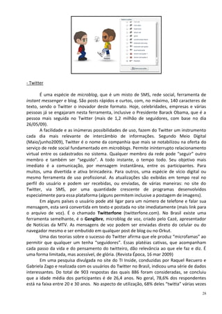 - Twitter

       É uma espécie de microblog, que é um misto de SMS, rede social, ferramenta de
instant messenger e blog. São posts rápidos e curtos, com, no máximo, 140 caracteres de
texto, sendo o Twitter o inovador deste formato. Hoje, celebridades, empresas e várias
pessoas já se engajaram nesta ferramenta, inclusive o Presidente Barack Obama, que é a
pessoa mais seguida no Twitter (mais de 1,2 milhão de seguidores, com base no dia
26/05/09).
       A facilidade e as inúmeras possibilidades de uso, fazem do Twitter um instrumento
cada dia mais relevante de intercâmbio de informações. Segundo Meio Digital
(Maio/junho2009), Twitter é o nome da companhia que mais se notabilizou na oferta do
serviço de rede social fundamentado em microblogs. Permite ininterrupto relacionamento
virtual entre os cadastrados no sistema. Qualquer membro da rede pode “seguir” outro
membro e também ser “seguido”. A todo instante, o tempo todo. Seu objetivo mais
imediato é a comunicação, por mensagem instantânea, entre os participantes. Para
muitos, uma divertida e ativa brincadeira. Para outros, uma espécie de vício digital ou
mesmo ferramenta de uso profissional. As atualizações são exibidas em tempo real no
perfil do usuário e podem ser recebidas, ou enviadas, de várias maneiras: no site do
Twitter, via SMS, por uma quantidade crescente de programas desenvolvidos
especialmente para essa plataforma (alguns permitem inclusive a postagem de imagens).
       Em alguns países o usuário pode até ligar para um número de telefone e falar sua
mensagem, esta será convertida em texto e postada no site imediatamente (mais link para
o arquivo de voz). É o chamado Twitterfone (twitterfone.com). No Brasil existe uma
ferramenta semelhante, é o Gengibre, microblog de voz, criado pelo Cazé, apresentador
de Notícias da MTV. As mensagens de voz podem ser enviadas direto do celular ou do
navegador mesmo e ser embutido em qualquer post de blog ou no Orkut.
       Uma das teorias sobre o sucesso do Twitter afirma que ele produz “microfamas” ao
permitir que qualquer um tenha “seguidores”. Essas platéias cativas, que acompanham
cada passo da vida e do pensamento do twitteiro, dão relevância ao que ele faz e diz. É
uma forma limitada, mas acessível, de glória. (Revista Época, 16 mar 2009)
       Em uma pesquisa divulgada no site do TI Inside, conduzidas por Raquel Recuero e
Gabriela Zago e realizada com os usuários do Twitter no Brasil, indicou uma série de dados
interessantes. Do total de 903 respostas das quais 886 foram consideradas, se concluiu
que a idade média dos participantes é de 26,4 anos. No geral, 78,6% dos respondentes
está na faixa entre 20 e 30 anos. No aspecto de utilização, 68% deles “twitta” várias vezes
                                                                                         28
 