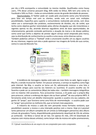 por dia e 87% acompanha a comunidade na mesma medida. Qualificados como heavy
users, 77% desse universo possuem blog, 83% estão no Orkut, 46% tem uma conta no
Facebook e 54% no Flickr – todas as comunidades sociais de grande densidade de pessoas.
       Oportunidades: O Twitter pode ser usado pelo anunciante como uma ferramenta
para falar em tempo real com os clientes, sendo este um canal com múltiplas
possibilidades. Específico para suporte a consumidores realizando pós-venda, com dicas
sobre uso e conservação dos produtos, esclarecimento de dúvidas, etc; de outlet, que
tenha como objetivo ganhar notoriedade pelas ofertas divulgadas que são instantâneas e
vigentes apenas no dia, atraindo diversos seguidores atrás de boas oportunidades; de
relacionamento, gerando conteúdo pertinente a atuação da marca e de desejo público;
como canal que tenha o objetivo de prestar algum serviço social amparado pela marca,
seja na distribuição de conhecimento ou auxilio a uma causa, entre diversas outras.
Também podemos utilizar o “Twittad” onde o anunciante escolhe um ou alguns usuários
de seu interesse, negocia com eles e pode aparecer nas imagens de fundo de suas contas,
como é o caso do Marcelo Taz.




       A tendência de mensagens rápidas está cada vez mais forte na web. Agora surge o
Blip.fm, a versão musical do Twitter. Em poucas semanas, o serviço se espalhou como fogo
pela internet. No Blip, o usuário se torna um DJ, adicionando músicas a uma lista e
convidando amigos para ouvi-las (os listeners ou ouvintes). O usuário escolhe seu DJ
favorito e pode ver os comentários (Blips) de todos eles – também mensagens telegráficas
com no máximo 150 caracteres. Para acrescentar músicas, o DJ pode usar o próprio Blip
para procurar, colocar o endereço de algum site ou fazer upload33 de seus próprios MP3. A
ferramenta ainda inclui um detalhe interessante: quando o usuário cria seu cadastro, ele
ganha 10 “props”, que funciona como uma ficha de recomendação - o usuário pode usar
os “props” para premiar os melhores DJs, que se tornam mais populares.
       A indústria da música a cada dia vem pensando novos formatos rentáveis, que
possibilitem associar a música a uma interação positiva com a marca. Hoje já é possível
tanto patrocinar um álbum completo de um artista (a Volkswagem patrocinou dois álbuns
virtuais da gravadora Trama, disponibilizando gratuitamente download de CDs de artistas
já conhecido - Ed Mota e Cansei de ser Sex. Em apenas 01 mês, 270 mil downloads de
arquivos com música desses artistas), como lançar mão da música em ações promocionais,

33 Upload: transferência de um arquivo de um computador para outro computador.
                                                                                       29
 