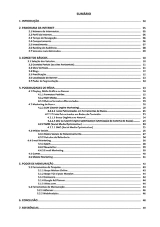 SUMÁRIO

1. INTRODUÇÃO............................................................................................................................................... 04

2. PANORAMA DA INTERNET................................................................................................................................ 05
            2.1 Número de Internautas..................................................................................................................... 05
            2.2 Perfil da Internet.............................................................................................................................. 06
            2.3 Tempo de Navegação........................................................................................................................ 06
            2.4 Comportamento............................................................................................................................... 06
            2.5 Investimento................................................................................................................................... 07
            2.6 Ranking de Audiência........................................................................................................................ 08
            2.7 Veículos mais Admirados.................................................................................................................. 09

3. CONCEITOS BÁSICOS.................................................................................................................................... 10
          3.1 Seleção dos Veículos......................................................................................................................... 10
           3.2 Grandes Portais (ou sites horizontais)............................................................................................... 11
           3.3 Sites Verticais................................................................................................................................... 11
           3.4 Blogs................................................................................................................................................. 12
           3.5 Precificação...................................................................................................................................... 12
           3.6 Localização do Banner....................................................................................................................... 13
           3.7 Poder de Segmentação..................................................................................................................... 14

4. POSSIBILIDADES DE MÍDIA........................................................................................................................... 14
           4.1 Display, Mídia Gráfica ou Banner...................................................................................................... 14
                    4.1.1 Formatos Padrões............................................................................................................. 15
                    4.1.2 Rich Media........................................................................................................................16
                    4.1.3 Outros formatos diferenciados......................................................................................... 19
           4.2 Marketing de Busca.......................................................................................................................... 20
                    4.2.1 SEM (Search Engine Marketing)........................................................................................ 20
                              4.2.1.1 Links Patrocinados em Ferramentas de Busca.................................................. 21
                           4.2.1.2 Links Patrocinados em Redes de Conteúdo........................................................ 23
                              4.2.1.3 Busca Orgânica ou Natural................................................................................ 24
                              4.2.1.4 SEO ou Search Engine Optimization (Otimização do Sistema de Busca)......... 24
                    4.2.2 SMM (Social Media Optimization) .................................................................................... 24
                              4.2.2.1 SMO (Social Media Optimization) .................................................................... 25
           4.3 Mídias Sociais................................................................................................................................... 26
                    4.3.1 Redes Sociais de Relacionamento..................................................................................... 27
                    4.3.2 Veículos de Referência...................................................................................................... 34
          4.4 E-mail Marketing................................................................................................................................ 38
                    4.4.1 Spam................................................................................................................................ 38
                    4.4.2 Newsletter........................................................................................................................ 39
                    4.4.3 E-mail Marketing.............................................................................................................. 39
           4.5 Games.............................................................................................................................................. 40
           4.6 Mobile Marketing............................................................................................................................. 41

5. PODER DE MENSURAÇÃO............................................................................................................................ 43
            5.1 Ferramentas de Pesquisa.................................................................................................................. 43
                     5.1.1 Ibope Nielsen Online........................................................................................................ 43
                     5.1.2 Ibope TGI e Ipsos Marplan................................................................................................ 44
                     5.1.3 Comscore.......................................................................................................................... 44
                     5.1.4 Google Ad Planner............................................................................................................ 44
                     5.1.5 Alexa.com......................................................................................................................... 44
            5.2 Ferramentas de Mensuração.............................................................................................................44
                    5.2.1 AdServer............................................................................................................................ 46
                    5.2.2 WebAnalytics.................................................................................................................... 46

6. CONCLUSÃO.................................................................................................................................................. 48

7. REFERÊNCIAS................................................................................................................................................. 49
                                                                                                                                                                           3
 
