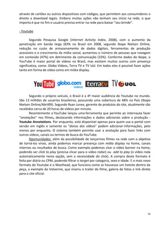 através de cartões ou outros dispositivos com códigos, que permitem aos consumidores o
direito a download legais. Embora muitas ações não tenham seu início na rede, o que
importa é que no fim o usuário precisa entrar na rede para baixar “seu brinde”.

- Youtube

        Segundo Pesquisa Google (Internet Activity Index, 2008), com o aumento da
penetração em banda larga (83% no Brasil em 2008, segundo Ibope Nielsen Online,
redução no custo de armazenamento de dados digitais, ferramentas de produção
acessíveis e o crescimento da mídia social, aumentou o número de pessoas que navegam
em conteúdo (47%) em detrimento da comunicação (33%). Conforme dados do Ibope, o
YouTube é maior portal de vídeos no Brasil, mas existem muitos outros com presença
significativa, como: Globo Vídeos, Terra TV e TV Uol. Em todos eles é possível fazer ações
tanto em forma de vídeo como em mídia display.




       Segundo o próprio veículo, o Brasil é a 4º maior audiência do Youtube no mundo.
São 13 milhões de usuários brasileiros, possuindo uma cobertura de 48% no País (Ibope
Nielsen Online/Abril09). Segundo Ryan Junee, gerente de produtos do site, atualmente são
recebidos cerca de 20 horas de vídeos por minuto.
       Recentemente o YouTube lançou uma ferramenta que permite ao internauta fazer
"anotações" nos filmes, destacando informações e dados adicionais sobre a produção -
Youtube Annotations. Por enquanto, está disponível apenas para quem usa o portal com
versão em inglês e somente os "donos dos vídeos" podem adicionar informações, pelo
menos por enquanto. O sistema também permite usar a anotação para fazer links com
outros vídeos, canais ou termos de busca do YouTube.
       Oportunidades: além da possibilidade de lançarmos filmes na rede com o objetivo
de torná-los virais, ainda podemos marcar presença com mídia display na home, canais
internos ou resultados de busca. Como exemplo podemos citar o vídeo banner na home,
podendo ser click to play (precisa clicar para o vídeo rodar) ou add to play (o vídeo roda
automaticamente nesta opção, sem a necessidade do click). A compra deste formato é
feita por diária ou CPM, podendo filtrar o target por categoria, sexo e idade. E o mais novo
formato do Youtube é o Masthead, que funciona como se houvesse um hotsite dentro da
peça, a exemplo do Volverine, que inseriu o trailer do filme, galeria de fotos e link direto
para o site oficial.




                                                                                          30
 