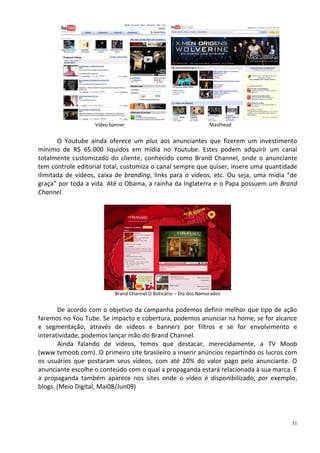 Vídeo banner                                    Masthead


       O Youtube ainda oferece um plus aos anunciantes que fizerem um investimento
mínimo de R$ 65.000 líquidos em mídia no Youtube. Estes podem adquirir um canal
totalmente customizado do cliente, conhecido como Brand Channel, onde o anunciante
tem controle editorial total, customiza o canal sempre que quiser, insere uma quantidade
ilimitada de vídeos, caixa de branding, links para o vídeos, etc. Ou seja, uma mídia “de
graça” por toda a vida. Até o Obama, a rainha da Inglaterra e o Papa possuem um Brand
Channel.




                           Brand Channel O Boticário – Dia dos Namorados


       De acordo com o objetivo da campanha podemos definir melhor que tipo de ação
faremos no You Tube. Se impacto e cobertura, podemos anunciar na home, se for alcance
e segmentação, através de vídeos e banners por filtros e se for envolvimento e
interatividade, podemos lançar mão do Brand Channel.
       Ainda falando de vídeos, temos que destacar, merecidamente, a TV Moob
(www.tvmoob.com). O primeiro site brasileiro a inserir anúncios repartindo os lucros com
os usuários que postaram seus vídeos, com até 20% do valor pago pelo anunciante. O
anunciante escolhe o conteúdo com o qual a propaganda estará relacionada à sua marca. E
a propaganda também aparece nos sites onde o vídeo é disponibilizado, por exemplo,
blogs. (Meio Digital, Mai08/Jun09)




                                                                                      31
 
