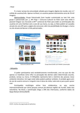 - Flickr

       É o maior serviço da comunidade voltado para imagens digitais do mundo, com 1,7
milhão de usuários/mês. Apenas no Brasil, os usuários postam diariamente cerca de 70 mil
imagens.
       Oportunidades: Grupo Patrocinado (com header customizado ou text link: este
grupo é patrocinado por...), API Flickr + Concurso Cultural no Flickr (com esta mídia é
possível Integrar seu microsite à API34 comercial do Flickr para exibir as contribuições dos
usuários em uma interface com a cara de sua marca, ou seja, as fotos podem ser puxadas
através de uma API para a página do concurso), além da possibilidade de divulgar a marca
no site através de Banner e links patrocinados.




                   Concurso Cultural + API        Grupo Patrocinado com Header Customizado


- Wikipédia

       O poder participativo está verdadeiramente transformado, uma vez que ele não
apenas se manifesta como influi na percepção dos demais sobre determinado assunto,
produto, serviço ou marca. O Wikipédia representa bem o domínio das pessoas nesse
ambiente interativo. Um lugar onde todos podem publicar verbetes. A verdade agora vem
da voz do usuário comum e ninguém mais é dono da mídia, tudo está aí para quem quiser
usar.
       Enciclopédia multilíngüe online livre colaborativa, ou seja, escrita
internacionalmente por várias pessoas comuns de diversas regiões do mundo, todas elas
voluntárias. No Brasil, a penetração chega a 29% dos internautas, conforme dados do
Ibope Nielsen Online/Abr09.




34 API: interface de programação de aplicativos
                                                                                             32
 