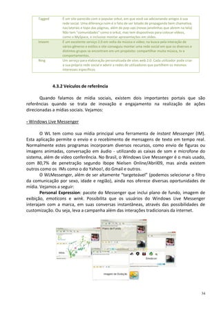 Tagged        É um site parecido com o popular orkut, em que você vai adicionando amigos à sua
                   rede social. Uma diferença ruim é o fato de ser lotado de propaganda bem chamativa,
                   nas laterais e topo das páginas, além de pop-ups (novas janelinhas que abrem na tela)
                   Não tem "comunidades" como o orkut, mas tem dispositivos para colocar vídeos,
                   como o MySpace, e inclusive montar apresentações em slides.
     Imeem         É um excelente serviço 2.0 em volta da música e vídeo; na busca pela interação de
                   vários gêneros e estilos o site conseguiu montar uma rede social em que os diversos e
                   distintos grupos se encontram em um propósito: compartilhar muita música, tv e
                   comportamentos.
     Ning          Um serviço para elaboração personalizada de sites web 2.0. Cada utilizador pode criar
                   a sua própria rede social e aderir a redes de utilizadores que partilhem os mesmos
                   interesses específicos.



              4.3.2 Veículos de referência

       Quando falamos de mídia sociais, existem dois importantes portais que são
referências quando se trata de inovação e engajamento na realização de ações
direcionadas a mídias sociais. Vejamos:

- Windows Live Messenger

       O WL tem como sua mídia principal uma ferramenta de Instant Messenger (IM).
Esta aplicação permite o envio e o recebimento de mensagens de texto em tempo real.
Normalmente estes programas incorporam diversos recursos, como envio de figuras ou
imagens animadas, conversação em áudio - utilizando as caixas de som e microfone do
sistema, além de vídeo conferência. No Brasil, o Windows Live Messenger é o mais usado,
com 80,7% de penetração segundo Ibope Nielsen Online/Abril09, mas ainda existem
outros como os IMs como o do Yahoo!, do Gmail e outros.
       O WLMessenger, além de ser altamente “targeteável” (podemos selecionar o filtro
da comunicação por sexo, idade e região), ainda nos oferece diversas oportunidades de
mídia. Vejamos a seguir:
       Personal Expression: pacote do Messenger que inclui plano de fundo, imagem de
exibição, emoticons e wink. Possibilita que os usuários do Windows Live Messenger
interajam com a marca, em suas conversas instantâneas, através das possibilidades de
customização. Ou seja, leva a campanha além das interações tradicionais da internet.




                                                                                                           34
 