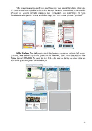 Tab: pequenas páginas dentro do WL Messenger que possibilitam total integração
do anunciante com a experiência do usuário. Através das tabs, o anunciante pode também
oferecer ao usuário serviços especiais que enriqueçam sua experiência na web,
fortalecendo a imagem da marca, atraindo tráfego para sua home e gerando “good will”.




       Mídia Display e Text Link: podemos ainda divulgar a marca por meio do half banner
(234x60), Half banner expansível (300x250 ou 300x600), MSN Today (180x150)e MSN
Today Special (555x360). No caso do text link, este aparece tanto na caixa inicial do
aplicativo, quanto na janela de conversação.




                                                                                      35
 