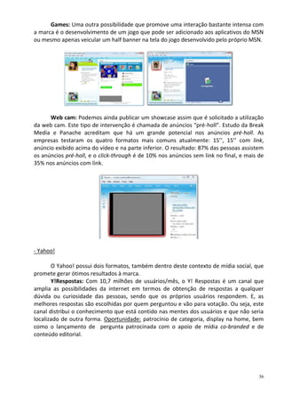 Games: Uma outra possibilidade que promove uma interação bastante intensa com
a marca é o desenvolvimento de um jogo que pode ser adicionado aos aplicativos do MSN
ou mesmo apenas veicular um half banner na tela do jogo desenvolvido pelo próprio MSN.




      Web cam: Podemos ainda publicar um showcase assim que é solicitado a utilização
da web cam. Este tipo de intervenção é chamada de anúncios “pré-holl”. Estudo da Break
Media e Panache acreditam que há um grande potencial nos anúncios pré-holl. As
empresas testaram os quatro formatos mais comuns atualmente: 15’’, 15’’ com link,
anúncio exibido acima do vídeo e na parte inferior. O resultado: 87% das pessoas assistem
os anúncios pré-holl, e o click-through é de 10% nos anúncios sem link no final, e mais de
35% nos anúncios com link.




- Yahoo!

       O Yahoo! possui dois formatos, também dentro deste contexto de mídia social, que
promete gerar ótimos resultados à marca.
       Y!Respostas: Com 10,7 milhões de usuários/mês, o Y! Respostas é um canal que
amplia as possibilidades da internet em termos de obtenção de respostas a qualquer
dúvida ou curiosidade das pessoas, sendo que os próprios usuários respondem. E, as
melhores respostas são escolhidas por quem perguntou e vão para votação. Ou seja, este
canal distribui o conhecimento que está contido nas mentes dos usuários e que não seria
localizado de outra forma. Oportunidade: patrocínio de categoria, display na home, bem
como o lançamento de pergunta patrocinada com o apoio de mídia co-branded e de
conteúdo editorial.




                                                                                        36
 