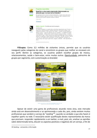 Y!Grupos: Como 3,5 milhões de visitantes únicos, permite que os usuários
naveguem pelas categorias do canal e encontrem os grupos que melhor se encaixam em
seu perfil. Dentre as categorias, os usuários podem escolher grupos de música,
relacionamentos, saúde e bem-estar, entre muitas outras. Oportunidade: patrocínio de
grupos por segmento, com customização co-branded.




       Apesar de existir uma gama de profissionais atuando nesta área, este mercado
ainda está em desenvolvimento e se aprimorando a cada dia, pois, ainda existem muitos
profissionais que vendem o serviço de “seeding”35, quando na verdade o que eles fazem é
espalhar spams na rede. É necessário existir qualificação destes representantes da marca
que precisam: responder rapidamente a um twitter, e-mail, post, etc, analisar as opiniões
sobre determinado tema, discutir os aspectos positivos e negativos de um serviço, a fim de

35 Seeding – semeando a informação
                                                                                        37
 