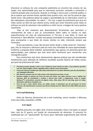 direcionar os esforços de uma campanha publicitária ao encontro dos anseios de seu
target, criar oportunidade para que os internautas escrevam conteúdo e comentem o
material postado pelo anunciante. Quando se entrega a marca para o controle público, é
de se esperar que venham tantas opiniões boas quanto ruins, mas isso faz parte do jogo.
Sendo assim, não podemos deixar de cogitar a possibilidade de os internautas criarem as
tão indesejáveis comunidades "eu odeio...". Por isso, o papel do profissional que atua em
redes sociais vai além do que citamos acima, tendo que neste momento juntar todos os
esforços em prol de solucionar este problema e enfim tornar a imagem da marca positiva
novamente.
        Hoje já tem empresas que desenvolveram ferramentas que permitem o
rastreamento de tudo o que os consumidores falam sobre as marcas na web,
especificamente em sites de relacionamento. A TV1.com é uma delas. O nome da
ferramenta é “Buzz Monitor” e existe uma pessoa contratada na empresa, exclusivamente
para acompanhar o que falam de nossos clientes na rede, intervindo sempre que
necessário.
       O que percebemos, é que não dá para tentar dividir a mídia social em “caixinhas”,
pois, elas se misturam e oferecem cada vez mais uma infinidade de novas oportunidades.
Conforme a proposta deste trabalho, apresentamos aqui apenas um panorama geral das
oportunidades, pois sabemos que este tema daria facilmente para montarmos uma
monografia à parte.
       Para concluirmos este tema, destacaremos algumas práticas que são consideradas
fundamentais para obtenção de melhores resultados quando falamos de mídias sociais,
por parte do profissional de mídia:

        Precisamos prestar atenção e saber o que é falado de nossos clientes na web e o que podemos aprender
        com isso. Quais insights, críticas, sugestões sobre o cliente e seus concorrentes.
        Temos que observar também que cada mídia social deverá ter um plano diferente, pois elas são distintas e
        com linguagens diferentes.
        Não devemos esquecer que em redes sociais, mais importante que dizer, é ouvir.
        Devemos engajar as pessoas em torno da marca do cliente, com ações externas e que o público tem
        interesse, além de acompanhar e analisar o retorno para medir o engajamento, como os amigos
                  36
        (followers ), comentários, aumento de páginas vistas, vídeo plays, RSS de cada blog, posts em blogs,
        downloads, aplicativos instalados, etc.
        Uma vez que o nosso cliente entrou nas mídias sociais, é importante que ele permaneça de forma
        contínua, não abandonando as pessoas que deram atenção para ele. Diferente da mídia offline que pouco
        dialoga.


        4.4 E-mail Marketing

       Antes de falarmos diretamente de e-mail marketing, vamos ressaltar a diferença
entre esta mídia, newsletter e SPAM.

                4.4.1 Spam

       Significa presunto, em inglês: ham. O termo associado a ham, o tal spam, ou spiced
ham, vem da 2ª guerra, em função do racionamento de alimentos. O presunto foi
substituído por um “apresuntado” da marca spam, fabricado originalmente pela Hormel

36 Followers: Seguidores
                                                                                                              38
 