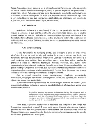 Foods Corporation. Spam passou a ser o principal acompanhamento de todas as comidas
da época. E como não existia outra opção, claro, as pessoas enjoaram do apresuntado. O
grupo inglês Monty Python popularizou o uso da expressão, associando-o definitivamente
a situações ou coisas indesejadas. Foi assim que o spam tornou-se sinônimo de algo chato
e sem gosto. Na web, algo que é empurrado goela abaixo do internauta, sem autorização
e, portanto, nada bem vindo. (Meio Digital, set08 a out08)

             4.4.2 Newsletter

       Newsletter (informativos eletrônicos) é um tipo de publicação de distribuição
regular a assinantes e que aborda geralmente um determinado assunto que o usuário
poderá receber via internet, após efetuar um cadastro em algum site. Geralmente é um
formato bastante utilizado na mídia online, onde o anunciante poderá não só comprar um
publi-editorial, mas utilizar formatos de mídia display no próprio newsletter que é enviado
ao internauta.

             4.4.3 E-mail Marketing

       É uma ferramenta de marketing direto, que considera o envio de mala direta
eletrônica. Por ser o email o principal motivo de acesso a internet no Brasil, esta
ferramenta torna-se de fundamental importância. Usam-se vários filtros para enviar o e-
mail marketing para públicos bem específicos como: sexo, faixa etária, localização,
profissão e áreas de interesse: tecnologia, médicos, dentistas, etc., outros perfis
dependendo da base. O e-mail marketing é uma ferramenta de ótimo custo-benefício, com
poder de atingir um público específico, que espontaneamente deseja receber informações
relevantes sobre assuntos de seu interesse (opt-in). Permite filtrar de acordo com o nosso
interesse, sendo este demograficamente ou psicograficamente.
       Com o e-mail marketing temos rastreamento, relevância, segmentação,
mensuração, integração. Sem falar na otimização dos custos e da agilidade para mudanças
rápidas, de acordo com a estratégia.
       A plataforma oferece possibilidade de personalização, controle de blacklist (exclui
endereços inválidos e opt-outs) e aumenta a probabilidade de efetivação da venda sob o
melhor custo-benefício.

                     Os relatórios apontam, por exemplo, os índices de abertura das mensagens, quais os
                     produtos com melhor resultado neste quesito, quais os melhores horários e dias mais
                     favoráveis. A partir das informações identificadas, mudamos o horário de disparo das
                     mensagens, que antes era feito a noite para o período de maior taxa de abertura. Rogerio
                     Mendes – gerente de e-commerce da CVC.


        Além disso, é possível acompanhar o resultado das campanhas em tempo real
(enquanto a campanha é enviada). É importante que os disparos sejam sempre enviados
pela mesma conta de e-mail, pois muitos sistemas contam com autenticação de contas (ou
filtros anti-spam), que exigem inserção de dados por seres humanos para garantir que não
foram robôs que enviaram a mensagem.



                                                                                                          39
 