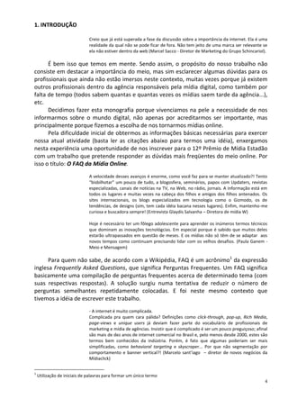 1. INTRODUÇÃO

                              Creio que já está superada a fase da discussão sobre a importância da internet. Ela é uma
                              realidade da qual não se pode ficar de fora. Não tem jeito de uma marca ser relevante se
                              ela não estiver dentro da web (Marcel Sacco - Diretor de Marketing do Grupo Schincariol).

      É bem isso que temos em mente. Sendo assim, o propósito do nosso trabalho não
consiste em destacar a importância do meio, mas sim esclarecer algumas dúvidas para os
profissionais que ainda não estão imersos neste contexto, muitas vezes porque já existem
outros profissionais dentro da agência responsáveis pela mídia digital, como também por
falta de tempo (todos sabem quantas e quantas vezes os mídias saem tarde da agência...),
etc.
      Decidimos fazer esta monografia porque vivenciamos na pele a necessidade de nos
informarmos sobre o mundo digital, não apenas por acreditarmos ser importante, mas
principalmente porque fizemos a escolha de nos tornarmos mídias online.
      Pela dificuldade inicial de obtermos as informações básicas necessárias para exercer
nossa atual atividade (basta ler as citações abaixo para termos uma idéia), enxergamos
nesta experiência uma oportunidade de nos inscrever para o 12º Prêmio de Mídia Estadão
com um trabalho que pretende responder as dúvidas mais freqüentes do meio online. Por
isso o título: O FAQ da Mídia Online.
                              A velocidade desses avanços é enorme, como você faz para se manter atualizado?! Tento
                              “bisbilhotar” um pouco de tudo, a blogosfera, seminários, papos com Updaters, revistas
                              especializadas, canais de notícias na TV, na Web, no rádio, jornais. A informação está em
                              todos os lugares e muitas vezes na cabeça dos filhos e amigos dos filhos antenados. Os
                              sites internacionais, os blogs especializados em tecnologia como o Gizmodo, os de
                              tendências, de designs (sim, tem cada idéia bacana nesses lugares). Enfim, mantenho-me
                              curiosa e buscadora sempre! (Entrevista Glaydis Salvanha – Diretora de mídia W)

                              Hoje é necessário ter um fôlego adolescente para aprender os inúmeros termos técnicos
                              que dominam as inovações tecnológcias. Em especial porque é sabido que muitos deles
                              estarão ultrapassados em questão de meses. E os mídias não só têm de se adaptar aos
                              novos tempos como continuam precisando lidar com os velhos desafios. (Paula Ganem -
                              Meio e Mensagem)

      Para quem não sabe, de acordo com a Wikipédia, FAQ é um acrônimo1 da expressão
inglesa Frequently Asked Questions, que significa Perguntas Frequentes. Um FAQ significa
basicamente uma compilação de perguntas frequentes acerca de determinado tema (com
suas respectivas respostas). A solução surgiu numa tentativa de reduzir o número de
perguntas semelhantes repetidamente colocadas. E foi neste mesmo contexto que
tivemos a idéia de escrever este trabalho.
                              - A internet é muito complicada.
                              Complicada pra quem cara pálida? Definições como click-through, pop-up, Rich Media,
                              page-views e unique users já deviam fazer parte do vocabulário de profissionais de
                              marketing e mídia de agências. Insistir que é complicado é ser um pouco preguiçoso; afinal
                              são mais de dez anos de internet comercial no Brasil e, pelo menos desde 2000, estes são
                              termos bem conhecidos da indústria. Porém, é fato que algumas poderiam ser mais
                              simplificadas, como behavioral targeting e skyscraper... Por que não segmentação por
                              comportamento e banner vertical?! (Marcelo sant’iago – diretor de novos negócios da
                              Mídiaclick)


1
    Utilização de iniciais de palavras para formar um único termo
                                                                                                                      4
 