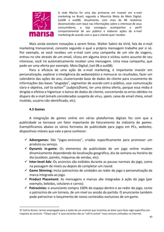 A rede Marisa foi uma das primeiras em investir em e-mail
                                 marketing no Brasil, segundo a Maurício Mota da Meio Digital,
                                 (set08 a out08). Atualmente, com mais de 80 relatórios
                                 desenvolvidos com base nas informações sobre o interesse de seus
                                 consumidores, a loja conseguiu acompanhar o perfil
                                 comportamental de seu público e elaborar ações de e-mail
                                 marketing de acordo com o que o cliente quer receber.

       Mais ainda existem inovações a serem feitas. Walter Sabini da Virid, fala do e-mail
marketing transacional, conceito segundo o qual a própria mensagem trabalhe por si só.
Por exemplo, se você recebeu um e-mail com uma campanha de um site de viagens,
entrou no site através de um email, clicou em alguma área e visitou outro assunto de seu
interesse, você irá automaticamente receber uma mensagem. Uma nova campanha, que
pode ser uma oferta por exemplo. Meio Digital, (set 08 a out08).
       Para a eficácia de uma ação de e-mail marketing, é importante investir em
personalização, explorar a inteligência do webanalytics e mensurar os resultados, fazer um
calendário das ações do ano, clusterizando base de dados do cliente para cruzamento de
informações das bases “alugadas”, segmentar de acordo com o público, usar comunicação
clara e objetiva, call to action37 (subject/from), ter uma ótima oferta, porque essa mídia é
dirigida e efetiva e higienizar o banco de dados do cliente, concertando os erros obtidos no
disparo do e-mail (emails considerados suspeita de vírus, spam, caixa de email cheia, email
inválido, usuário não identificado, etc).

        4.5 Games

       A integração de games online em várias plataformas digitais fez com que a
publicidade se tornasse um fator importante do faturamento da indústria de games.
Exemplificamos abaixo os vários formatos de publicidade para jogos em PCs, websites,
dispositivos móveis que vale a pena conhecer:

     Advergames: São “jogos-anúncios”, criados especificamente para promover um
      produto ou serviço.
     Dynamic in-game: Os elementos de publicidade de um jogo online mudam
      dinamicamente dependendo da localização geográfica, dia da semana ou horário do
      dia (outdoor, painéis, máquinas de vendas, etc).
     Inter-level Ads: Os anúncios são exibidos durante as pausas normais do jogo, como
      na passagem de níveis ou depois de completar um round.
     Game Skinning: Inclui patrocínios de unidades ao redor do jogo e personalização da
      marca integrada ao jogo.
     Product Placement: As mensagens e marcas são integradas à ação do jogo (por
      exemplo, bebidas, celulares e carros).
     Patrocínios: o anunciante compra 100% do espaço dentro e ao redor do jogo, como
      o patrocínio de um torneio, de um nível ou sessão da partida. O anunciante também
      pode patrocinar o lançamento de novos conteúdos exclusivos de um game.


37 Call to Action: termo empregado para o texto de um anúncio que incentiva ao leitor para fazer algo específico em
resposta ao anúncio. “Clique aqui” e suas variantes são os “call to action” mais comuns utilizados na internet.
                                                                                                                   40
 