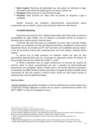  Static In-game: Elementos de publicidade que não podem ser alterados no jogo.
      Eles podem estar dentro do próprio game, nos menus, painéis, etc.
     Post-game: Exibe anúncios no encerramento do jogo
     Pré-game: Exibe anúncios em vídeo antes da partida ou enquanto o jogo é
      carregado.

      Existem empresas que trabalham especificamente desenvolvendo                                         games
customizados para os clientes, como a Leve Up Games, Fliperama e Real Games.

        4.6 Mobile Marketing

       Gostaríamos de esclarecer que o objetivo deste tópico não é falar sobre as inúmeras
possibilidades de ações mobile, mas sim destacar as principais formas de atuação no
momento que o usuário acessa a internet móvel.
       A Internet não está mais presa ao computador de mesa: hoje é possível navegar
pelo celular, por notebooks com telas de diferentes tamanhos, videogames e vários outros
dispositivos móveis. As conexões wi-fi38 e 3G39 permitem uma mobilidade cada vez maior e
o site do anunciante precisa estar preparado para esse novo público, evitando perder
clientes.
       As marcas que já estão presentes no ambiente mobile por meio de sites
desenvolvido especialmente para ele, certamente se sobressaem diante das demais. Os
dois principais tipos de sites mobile são o WAP40 e .mobi41.
       O iPhone certamente teve um papel fundamental no aumento de usuários de
internet móvel no Brasil, provavelmente por que o aparelho foi desenvolvido para
proporcionar uma navegação rápida e simples como a da internet utilizada em desktops.
Em dezembro de 2008 a Predicta sinalizou que desde a chegada do iPhone (set/08), houve
crescimento de 25% dos acessos à internet móvel, sendo que 50% desses acessos já
acontecem por meio do aparelho da Apple.

Oportunidades:

- Banner Interativo: peça gráfica divulgada na internet tradicional que contém espaço para
o internauta interagir digitando o número de seu celular e posteriormente receber uma
SMS42, MMS43 ou mesmo uma ligação da marca.




38 Wi-fi: Wireless Fidelity - acesso à Internet sem fio
39 3G: É a "terceira geração" de celulares com acesso a altas velocidades
40 WAP: Wireless Application Protocol é uma especificação segura que permite aos usuários acessar informações e a
Internet através de equipamentos portáveis, móveis e wireless como celulares e pagers.
41
   .mobi: é um domínio que pode ser digitado no browser muito mais simples que usando uma URL. Ex:
yourbrand.mobi
42
   SMS: Short Messaging Service. Esse padrão permite o envio de mensagens de texto com até 160 caracteres.
43
   MMS: Multimedia Messaging Service. Esse padrão permite o envio de mensagens com imagens, sons e vídeos.
                                                                                                                    41
 