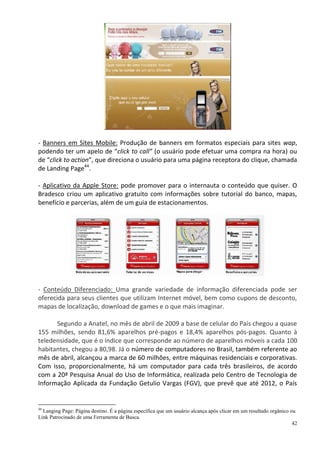 - Banners em Sites Mobile: Produção de banners em formatos especiais para sites wap,
podendo ter um apelo de “click to call” (o usuário pode efetuar uma compra na hora) ou
de “click to action”, que direciona o usuário para uma página receptora do clique, chamada
de Landing Page44.

- Aplicativo da Apple Store: pode promover para o internauta o conteúdo que quiser. O
Bradesco criou um aplicativo gratuito com informações sobre tutorial do banco, mapas,
benefício e parcerias, além de um guia de estacionamentos.




- Conteúdo Diferenciado: Uma grande variedade de informação diferenciada pode ser
oferecida para seus clientes que utilizam Internet móvel, bem como cupons de desconto,
mapas de localização, download de games e o que mais imaginar.

      Segundo a Anatel, no mês de abril de 2009 a base de celular do País chegou a quase
155 milhões, sendo 81,6% aparelhos pré-pagos e 18,4% aparelhos pós-pagos. Quanto à
teledensidade, que é o índice que corresponde ao número de aparelhos móveis a cada 100
habitantes, chegou a 80,98. Já o número de computadores no Brasil, também referente ao
mês de abril, alcançou a marca de 60 milhões, entre máquinas residenciais e corporativas.
Com isso, proporcionalmente, há um computador para cada três brasileiros, de acordo
com a 20ª Pesquisa Anual do Uso de Informática, realizada pelo Centro de Tecnologia de
Informação Aplicada da Fundação Getulio Vargas (FGV), que prevê que até 2012, o País


44
  Langing Page: Página destino. É a página específica que um usuário alcança após clicar em um resultado orgânico ou
Link Patrocinado de uma Ferramenta de Busca.
                                                                                                                   42
 