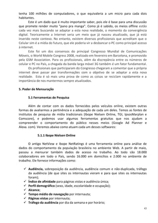 tenha 100 milhões de computadores, o que equivaleria a um micro para cada dois
habitantes.
        Este é um dado que é muito importante saber, pois ele é base para uma discussão
que promete render muito “pano pra manga”. Como já é sabido, os meios offline estão
cada vez mais buscando se adaptar a esta nova realidade, o momento da convergência
digital. Teoricamente a Internet seria um meio que já nasceu atualizado, que já está
inserido neste contexo. No entanto, existem diversos profissionais que acreditam que o
Celular sim é a mídia do futuro, que ele poderia vir a desbancar o PC como principal acesso
à internet.
        Este foi um dos consensos do principal Congresso Mundial de Comunicações
Móveis, o World Mobile Congress 2008, realizado em fevereiro em Barcelona, e promovido
pela GSM Association. Para os profissionais, além da discrepância entre os números de
celular e PC no País, a chegada da banda larga móvel 3G também é um fator fundamental.
        Os profissionais que participaram do Congresso chegaram a comentar que a própria
internet deve passar por transformações com o objetivo de se adaptar a esta nova
realidade. Esta é só mais uma prova de como as coisas se reciclam rapidamente e a
importância de nos mantermos sempre atualizados.

5. Poder de Mensuração

      5.1 Ferramentas de Pesquisa

       Além de contar com os dados fornecidos pelos veículos online, existem outras
formas de avaliarmos a pertinência e a adequação de cada um deles. Temos as fontes de
institutos de pesquisa de mídia tradicionais (Ibope Nielsen Online, TGI, IpsosMarplan e
Comscore), e podemos usar algumas ferramentas gratuitas que nos ajudam a
compreender o comportamento do público nesses meios (Google Ad Planner e
Alexa. com). Veremos abaixo como atuam cada um desses softwares:

             5.1.1 Ibope Nielsen Online

       O antigo NetView e Ibope NetRatings é uma ferramenta online para análise de
dados do comportamento da população brasileira no ambiente Web. A partir de maio,
passou a mensurar também dados de acesso no trabalho. Ao todo são 18.000
colaboradores em todo o País, sendo 16.000 em domicílios e 2.000 no ambiente de
trabalho. Ele fornece informações como:

    Audiência, sobreposição da audiência, audiência comum e não-duplicada, tráfego
     da audiência (de que sites os internautas vieram e para que sites os internautas
     foram);
    Índice de afinidade para páginas vistas e audiência única;
    Perfil demográfico (sexo, idade, escolaridade e ocupação);
    Alcance;
    Tempo médio de navegação por internauta;
    Páginas vistas por internauta;
    Tráfego da audiência por dia da semana e por horário;
                                                                                         43
 