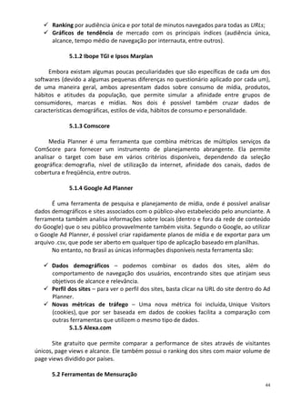  Ranking por audiência única e por total de minutos navegados para todas as URLs;
    Gráficos de tendência de mercado com os principais índices (audiência única,
     alcance, tempo médio de navegação por internauta, entre outros).

             5.1.2 Ibope TGI e Ipsos Marplan

     Embora existam algumas poucas peculiaridades que são específicas de cada um dos
softwares (devido a algumas pequenas diferenças no questionário aplicado por cada um),
de uma maneira geral, ambos apresentam dados sobre consumo de mídia, produtos,
hábitos e atitudes da população, que permite simular a afinidade entre grupos de
consumidores, marcas e mídias. Nos dois é possível também cruzar dados de
características demográficas, estilos de vida, hábitos de consumo e personalidade.

             5.1.3 Comscore

      Media Planner é uma ferramenta que combina métricas de múltiplos serviços da
ComScore para fornecer um instrumento de planejamento abrangente. Ela permite
analisar o target com base em vários critérios disponíveis, dependendo da seleção
geográfica: demografia, nível de utilização da internet, afinidade dos canais, dados de
cobertura e freqüência, entre outros.

             5.1.4 Google Ad Planner

      É uma ferramenta de pesquisa e planejamento de mídia, onde é possível analisar
dados demográficos e sites associados com o público-alvo estabelecido pelo anunciante. A
ferramenta também analisa informações sobre locais (dentro e fora da rede de conteúdo
do Google) que o seu público provavelmente também visita. Segundo o Google, ao utilizar
o Google Ad Planner, é possível criar rapidamente planos de mídia e de exportar para um
arquivo .csv, que pode ser aberto em qualquer tipo de aplicação baseado em planilhas.
      No entanto, no Brasil as únicas informações disponíveis nesta ferramenta são:

    Dados demográficos – podemos combinar os dados dos sites, além do
     comportamento de navegação dos usuários, encontrando sites que atinjam seus
     objetivos de alcance e relevância.
    Perfil dos sites – para ver o perfil dos sites, basta clicar na URL do site dentro do Ad
     Planner.
    Novas métricas de tráfego – Uma nova métrica foi incluída, Unique Visitors
     (cookies), que por ser baseada em dados de cookies facilita a comparação com
     outras ferramentas que utilizem o mesmo tipo de dados.
             5.1.5 Alexa.com

      Site gratuito que permite comparar a performance de sites através de visitantes
únicos, page views e alcance. Ele também possui o ranking dos sites com maior volume de
page views dividido por países.

      5.2 Ferramentas de Mensuração
                                                                                           44
 