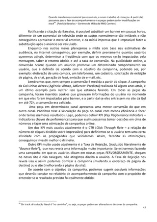Quando mandamos o material para o veículo, o nosso trabalho só começou. A partir daí,
                              passamos para a fase de acompanhamento e as peças podem sofrer modificações on
                                   45
                              track . (Patrícia Barcelos – Gerente de Mídia da RMG Connect)


       Ratificando a citação da Barcelos, é possível substituir um banner em poucas horas,
diferente de um comercial de televisão onde os custos normalmente são inviáveis e não
conseguimos aproveitar o material anterior, e da mídia impressa que é impossível fazer a
substituição após o anúncio ser veiculado.
       Enquanto nos outros meios planejamos a mídia com base nas estimativas de
audiência, na internet conseguimos, por exemplo, definir previamente quantos usuários
queremos atingir, determinar a freqüência com que os mesmos serão impactados pela
mensagem, saber o retorno obtido e até a taxa de conversão. Na publicidade online, a
conversão ocorre quando um anúncio promove um determinado comportamento no
usuário, que é definido de acordo com o objetivo da campanha, podendo ser, por
exemplo: efetivação de uma compra, um telefonema, um cadastro, solicitação de exibição
de página, de chat, geração de lead, emissão de e-mail, etc.
       Lembramos que, nem sempre a conversão é medida a partir do clique. A campanha
da Gol Linhas Aéreas (Agência: Almap, AdServer: Predicta) realizada há alguns anos atrás, é
um ótimo exemplo para ilustrar isso que estamos falando. Em todas as peças da
campanha, foram inseridos cookies que gravavam informações do usuário no momento
em que eles foram impactados pelo banner, e a partir daí se eles entrassem no site da Gol
em até 72h, a conversão era validada.
        Uma peça em determinado canal apresenta uma menor conversão do que em
outro canal. Podemos tirar a veiculação da peça no canal com menos eficiência e focar
onde temos melhores resultados. Logo, podemos definir KPI (Key Performance Indicators –
indicadores chaves de performance) para que assim possamos tomar decisões em cima de
números e fazer uma otimização de campanhas online.
       Um dos KPI mais usados atualmente é o CTR (Click Through Rate – a relação do
número de cliques dividido sobre impressões) para definirmos se o usuário tem uma certa
afinidade com as propagandas que veiculamos. Assim, fazendo as otimizações,
conseguimos investir melhor o dinheiro.
       Outro KPI muito usado atualmente é a Taxa de Rejeição, (traduzido literalmente de
“Bounce Rate”), que nos revela uma informação muito importante. Se estivermos fazendo
uma campanha em que os usuários clicam em nossas peças FERVOROSAMENTE, chegam
no nosso site e não navegam, não atingimos direito o usuário. A Taxa de Rejeição nos
revela isso e assim podemos otimizar a campanha (mudando o endereço da página de
destino) ou o site (melhorando a página do site).
       De acordo com o objetivo da campanha, podemos sugerir possíveis informações
que deverão constar no relatório de acompanhamento da campanha com o propósito de
entender se o resultado previsto foi realmente obtido:




45
     On track: A tradução literal é “no caminho”, ou seja, as peças podem ser alteradas no decorrer da campanha.
                                                                                                                   45
 
